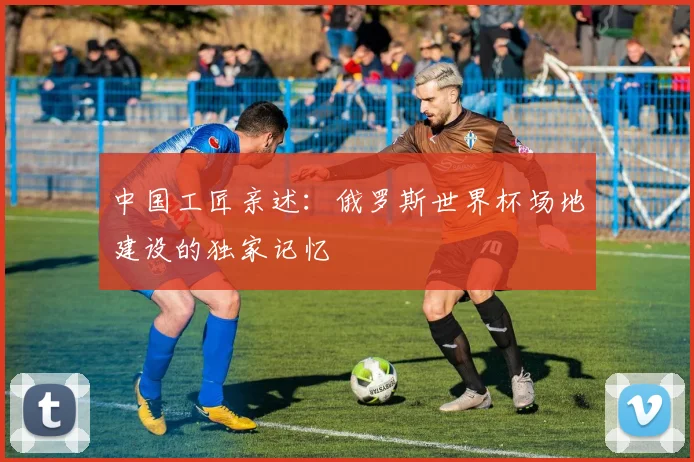 中国工匠亲述：俄罗斯世界杯场地建设的独家记忆
