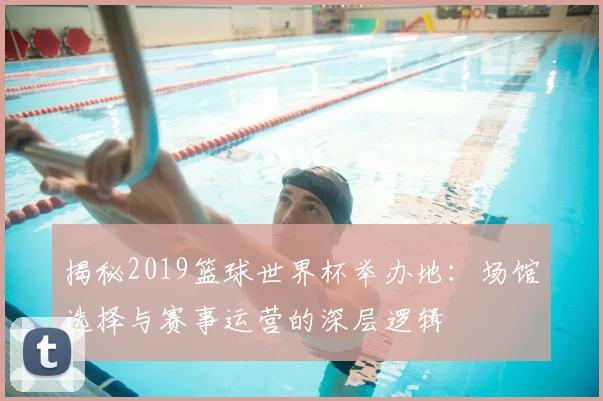 揭秘2019篮球世界杯举办地:场馆选择与赛事运营的深层逻辑