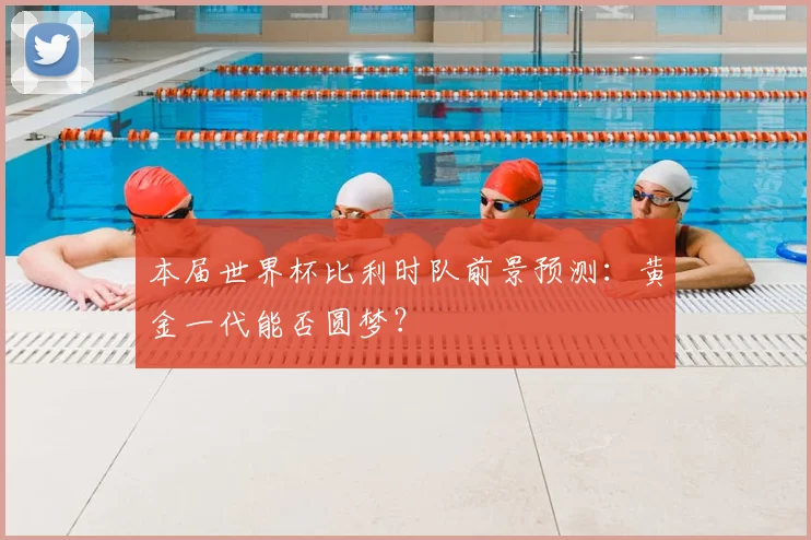 本届世界杯比利时队前景预测：黄金一代能否圆梦？