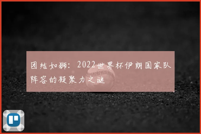 团结如狮:2022世界杯伊朗国家队阵容的凝聚力之谜
