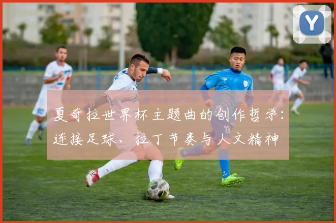 夏奇拉世界杯主题曲的创作哲学：连接足球、拉丁节奏与人文精神