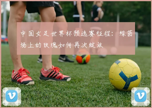 中国女足世界杯预选赛征程：绿茵场上的玫瑰如何再次绽放