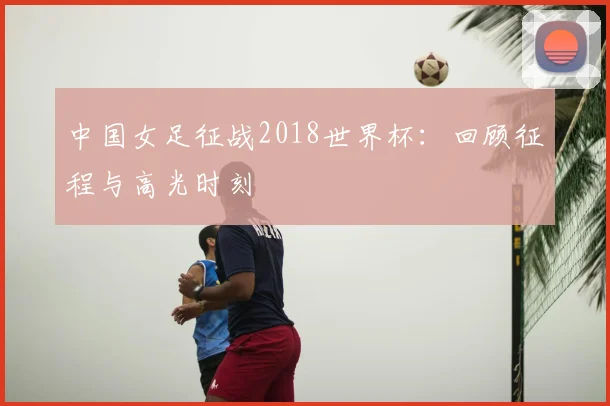 中国女足征战2018世界杯：回顾征程与高光时刻