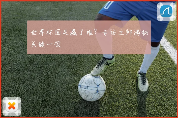 世界杯国足赢了谁?专访主帅揭秘关键一役