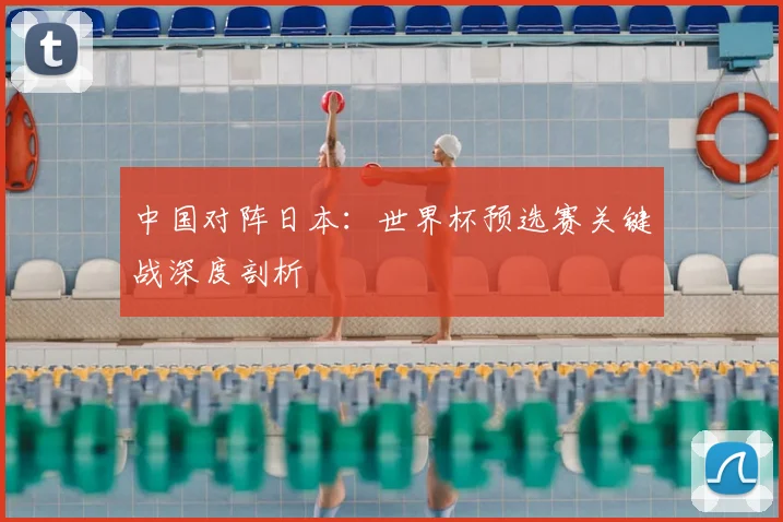 中国对阵日本：世界杯预选赛关键战深度剖析