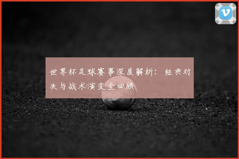 世界杯足球赛事深度解析:经典对决与战术演变全回顾