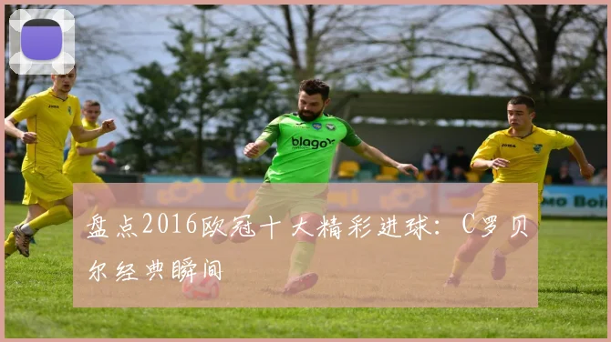 盘点2016欧冠十大精彩进球：C罗贝尔经典瞬间