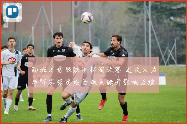 西班牙晋级欧洲杯淘汰赛 进攻火力与阵容深度成晋级关键并影响后续对阵