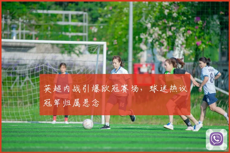 英超内战引爆欧冠赛场，球迷热议冠军归属悬念