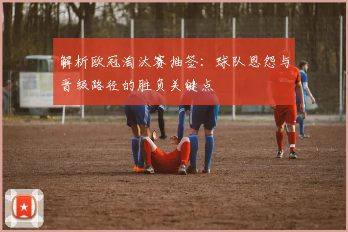 解析欧冠淘汰赛抽签:球队恩怨与晋级路径的胜负关键点