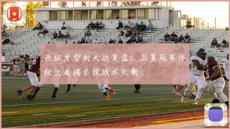 西班牙智利大战复盘：卫冕冠军惨败出局揭示技战术失衡