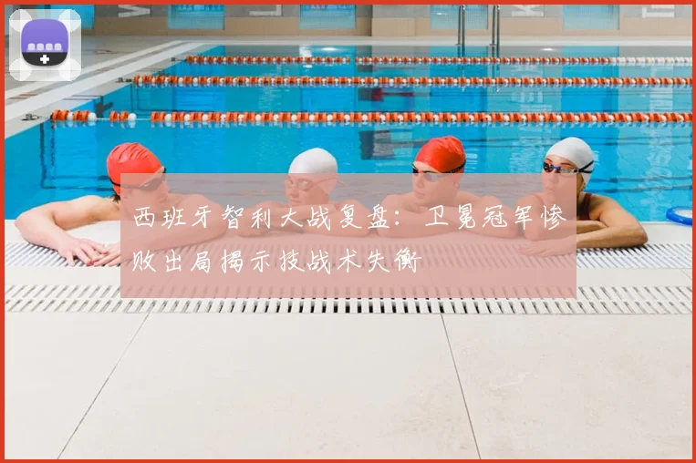 西班牙智利大战复盘：卫冕冠军惨败出局揭示技战术失衡