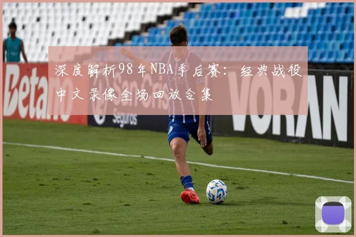 深度解析98年NBA季后赛:经典战役中文录像全场回放合集