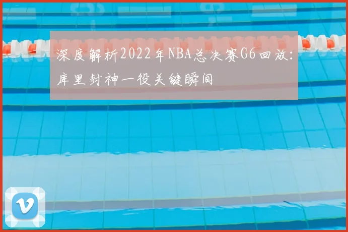 深度解析2022年NBA总决赛G6回放：库里封神一役关键瞬间