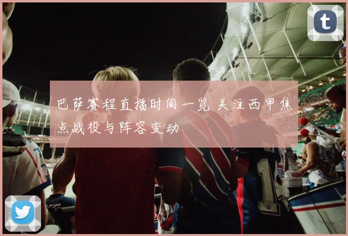 巴萨赛程直播时间一览 关注西甲焦点战役与阵容变动