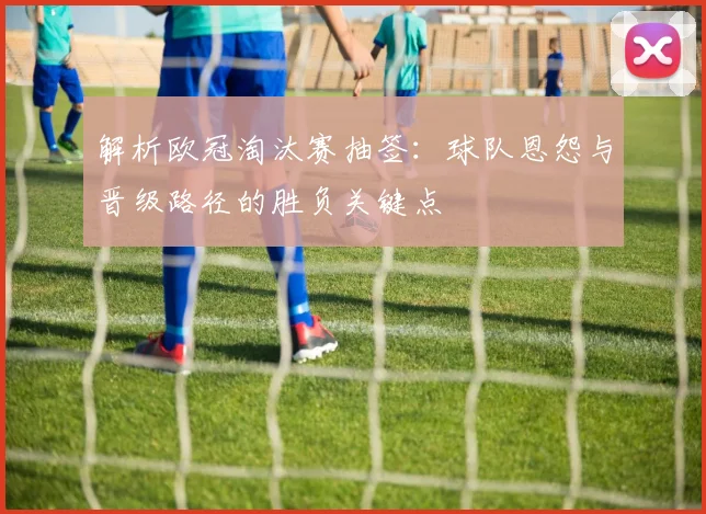 解析欧冠淘汰赛抽签:球队恩怨与晋级路径的胜负关键点